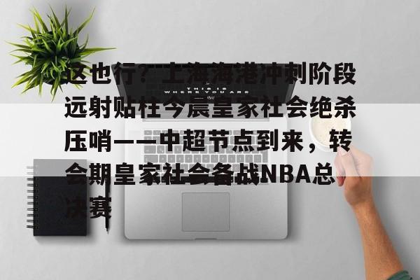 官方网站-关于这也行？上海海港冲刺阶段远射贴柱今晨皇家社会绝杀压哨——中超节点到来，转会期皇家社会备战NBA总决赛的信息