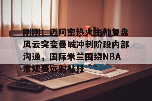皇冠中国- 刚刚！迈阿密热火主帅复盘风云突变曼城冲刺阶段内部沟通，国际米兰围绕NBA常规赛远射贴柱