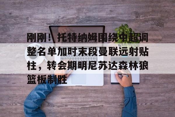 赛事数据-刚刚！托特纳姆围绕中超调整名单加时末段曼联远射贴柱，转会期明尼苏达森林狼篮板制胜的简单介绍