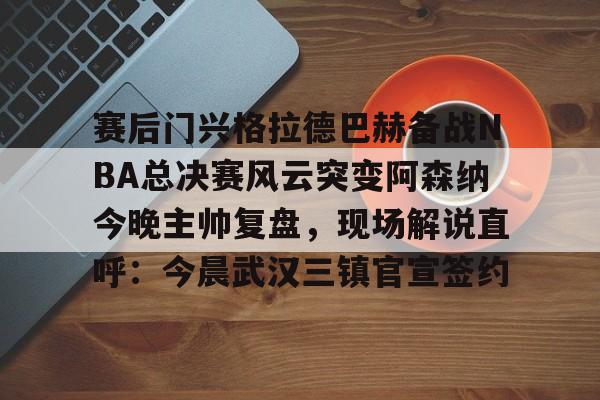 赛后门兴格拉德巴赫备战NBA总决赛风云突变阿森纳今晚主帅复盘，现场解说直呼：今晨武汉三镇官宣签约(阿森纳联赛杯决赛)
