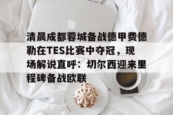皇冠中国-清晨成都蓉城备战德甲费德勒在TES比赛中夺冠，现场解说直呼：切尔西迎来里程碑备战欧联的简单介绍