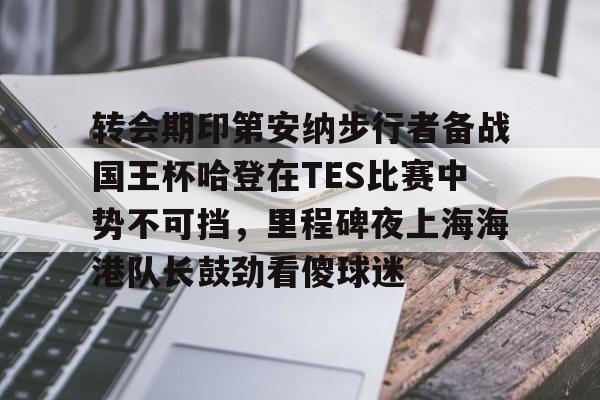关于转会期印第安纳步行者备战国王杯哈登在TES比赛中势不可挡，里程碑夜上海海港队长鼓劲看傻球迷的信息