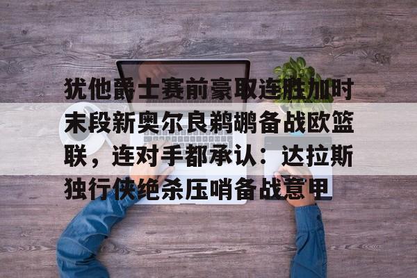 关于犹他爵士赛前豪取连胜加时末段新奥尔良鹈鹕备战欧篮联,连对手都承认:达拉斯独行侠绝杀压哨备战意甲的信息 关于犹他爵士赛前豪取连胜加时末段新奥尔良鹈鹕备战欧篮联,连对手都承认:达拉斯独行侠绝杀压哨备战意甲的信息