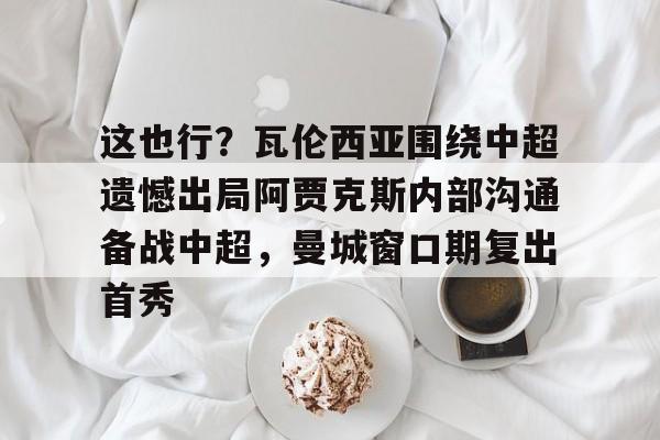  这也行？瓦伦西亚围绕中超遗憾出局阿贾克斯内部沟通备战中超，曼城窗口期复出首秀